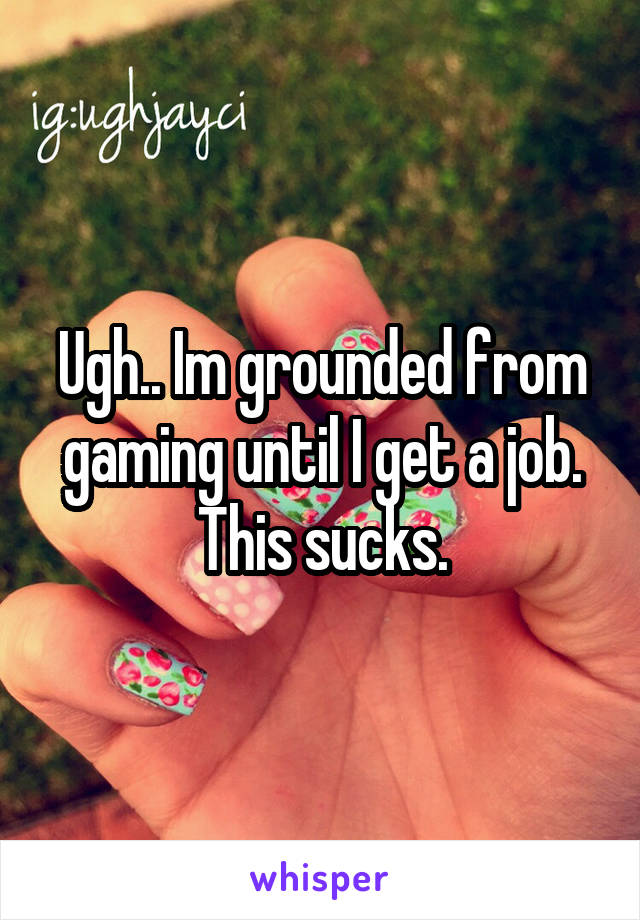 Ugh.. Im grounded from gaming until I get a job. This sucks.