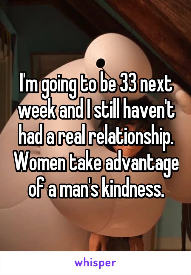 I'm going to be 33 next week and I still haven't had a real relationship. Women take advantage of a man's kindness.
