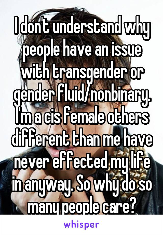 I don't understand why people have an issue with transgender or gender fluid/nonbinary. I'm a cis female others different than me have never effected my life in anyway. So why do so many people care?