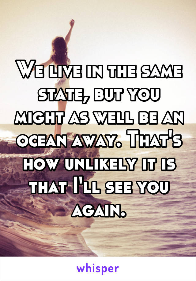 We live in the same state, but you might as well be an ocean away. That's how unlikely it is that I'll see you again.