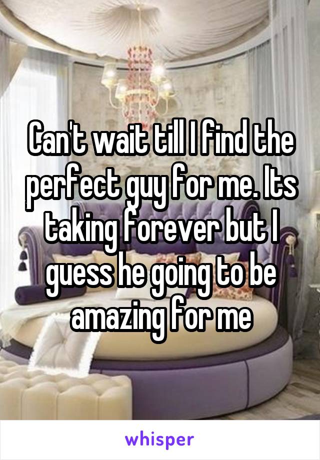 Can't wait till I find the perfect guy for me. Its taking forever but I guess he going to be amazing for me