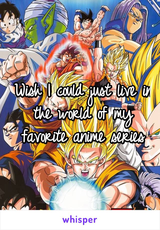 Wish I could just live in the world of my favorite anime series
