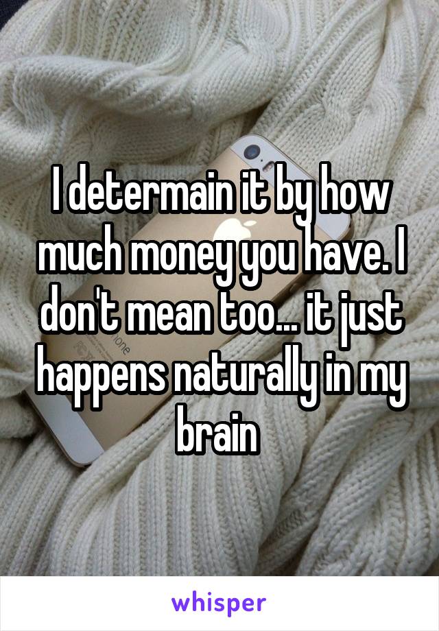 I determain it by how much money you have. I don't mean too... it just happens naturally in my brain 
