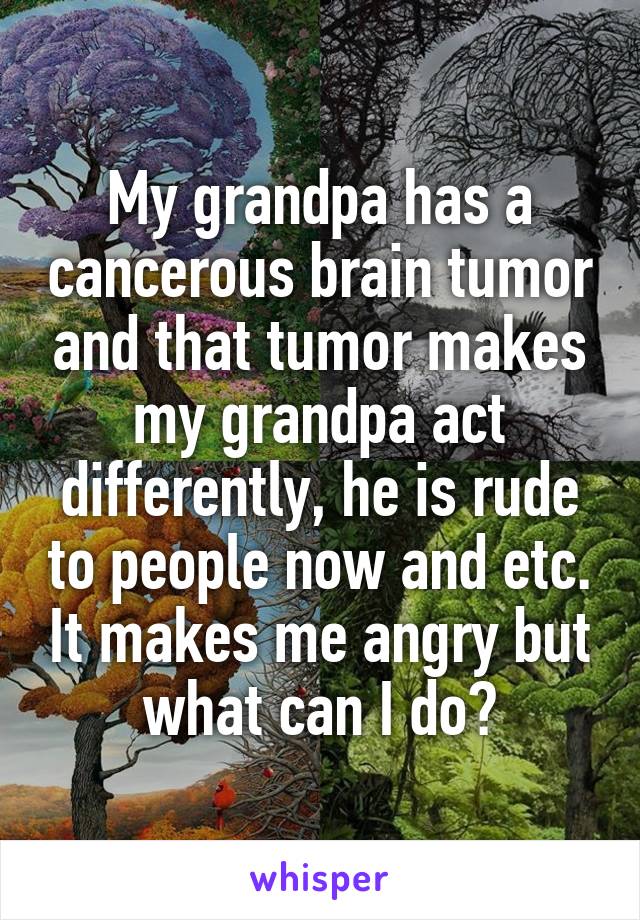 My grandpa has a cancerous brain tumor and that tumor makes my grandpa act differently, he is rude to people now and etc. It makes me angry but what can I do?