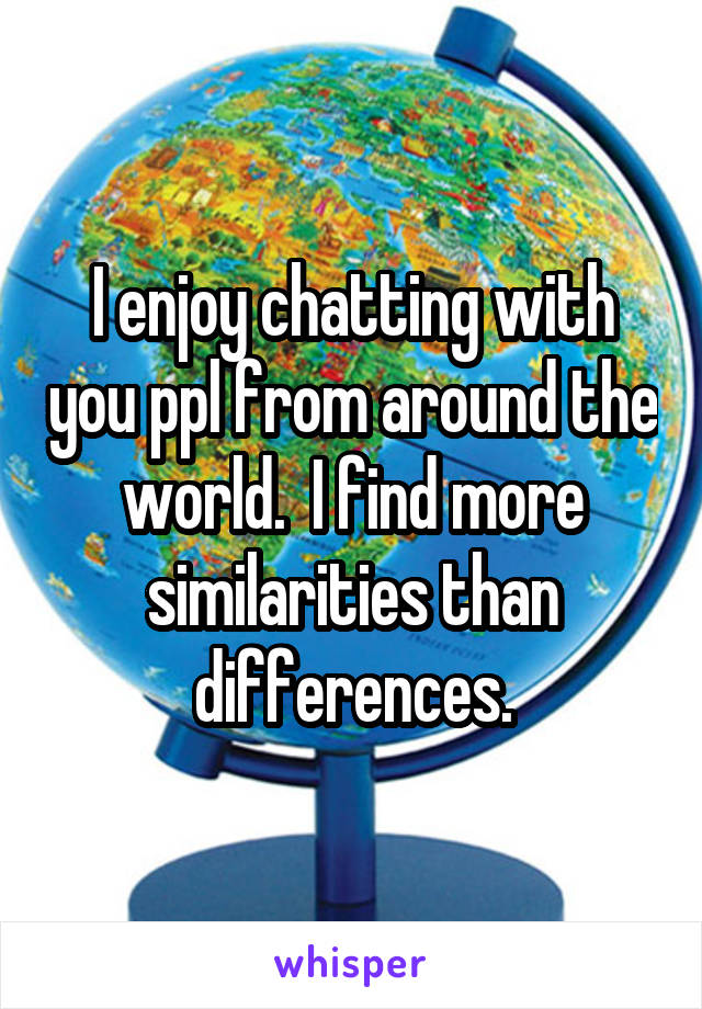 I enjoy chatting with you ppl from around the world.  I find more similarities than differences.