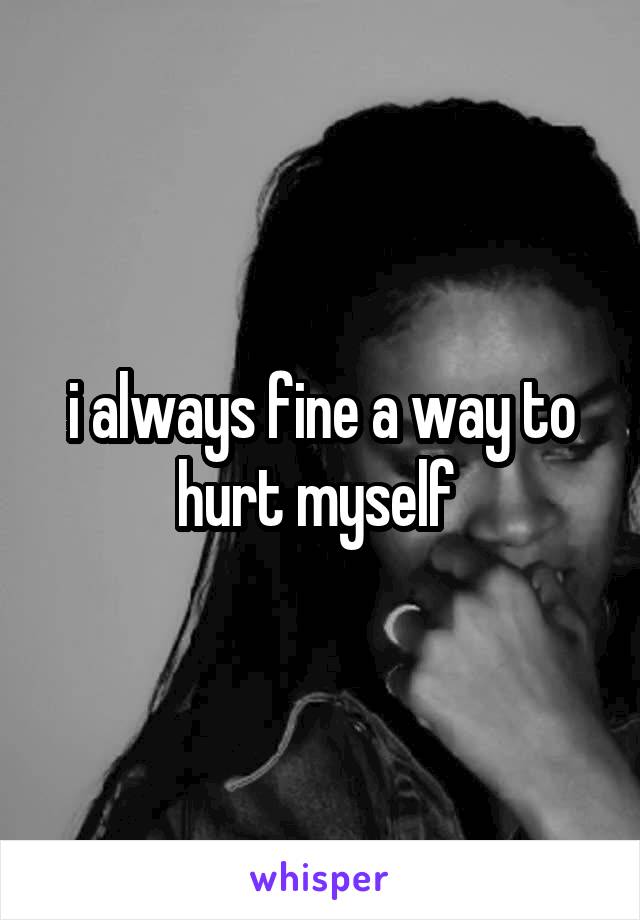 i always fine a way to hurt myself 
