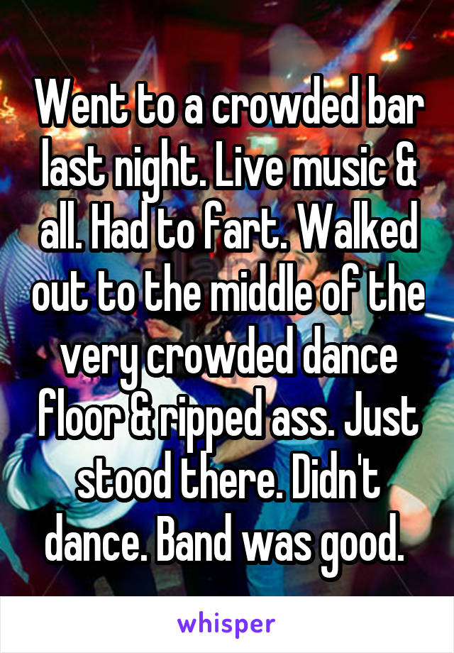 Went to a crowded bar last night. Live music & all. Had to fart. Walked out to the middle of the very crowded dance floor & ripped ass. Just stood there. Didn't dance. Band was good. 