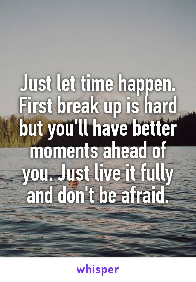 Just let time happen. First break up is hard but you'll have better moments ahead of you. Just live it fully and don't be afraid.