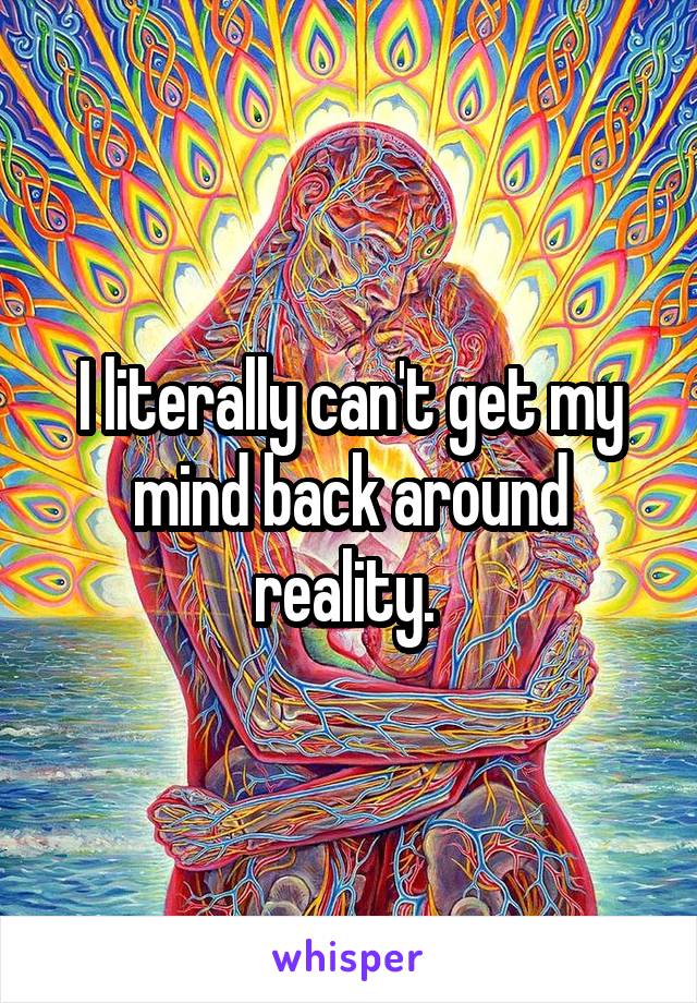 I literally can't get my mind back around reality. 