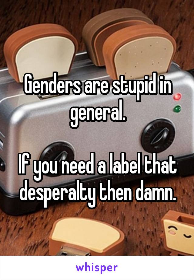 Genders are stupid in general.

If you need a label that desperalty then damn.