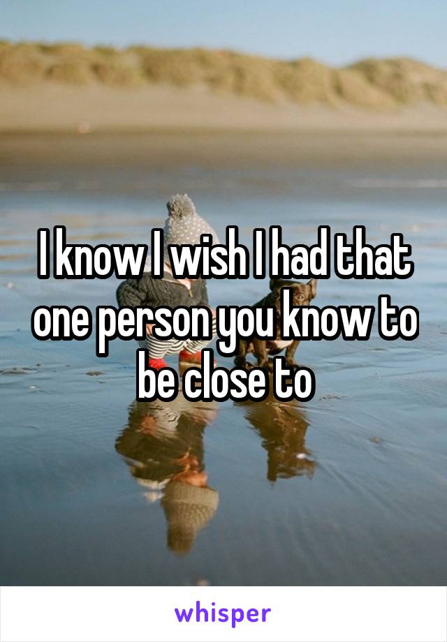 I know I wish I had that one person you know to be close to