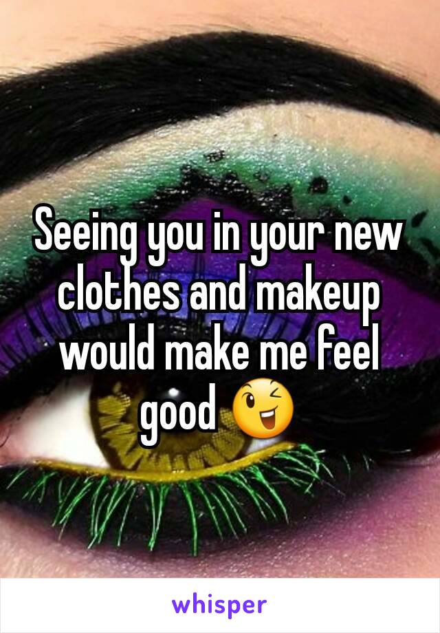 Seeing you in your new clothes and makeup would make me feel good 😉