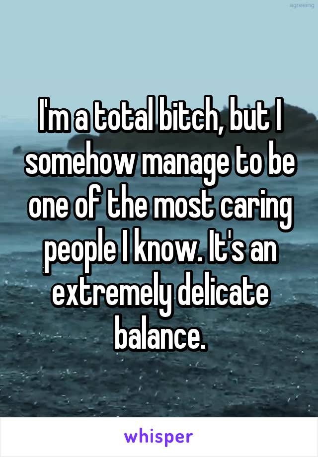 I'm a total bitch, but I somehow manage to be one of the most caring people I know. It's an extremely delicate balance.