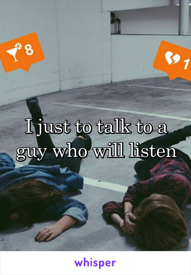 I just to talk to a guy who will listen