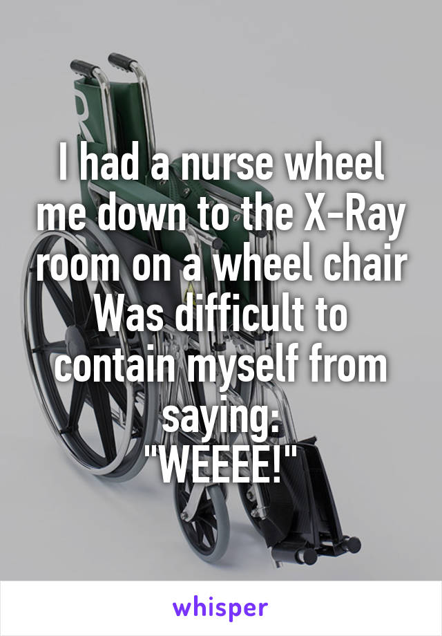I had a nurse wheel me down to the X-Ray room on a wheel chair
Was difficult to contain myself from saying:
"WEEEE!"