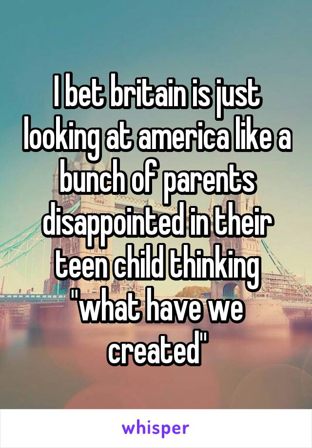 I bet britain is just looking at america like a bunch of parents disappointed in their teen child thinking "what have we created"