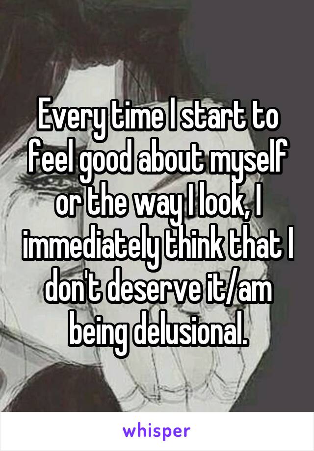 Every time I start to feel good about myself or the way I look, I immediately think that I don't deserve it/am being delusional.