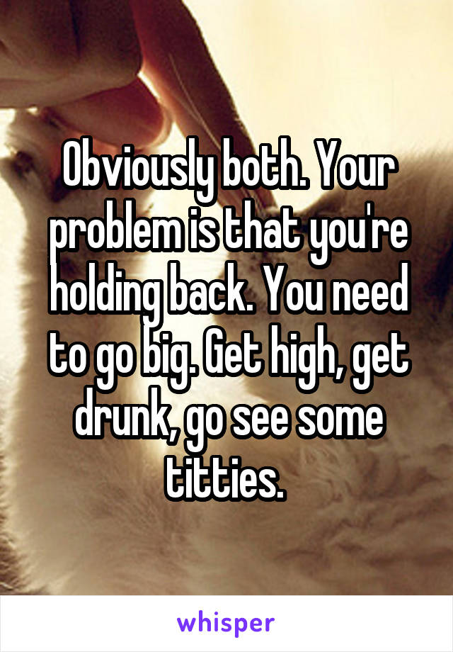 Obviously both. Your problem is that you're holding back. You need to go big. Get high, get drunk, go see some titties. 