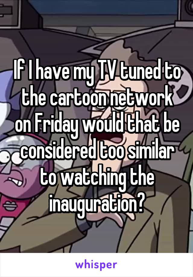 If I have my TV tuned to the cartoon network on Friday would that be considered too similar to watching the inauguration?