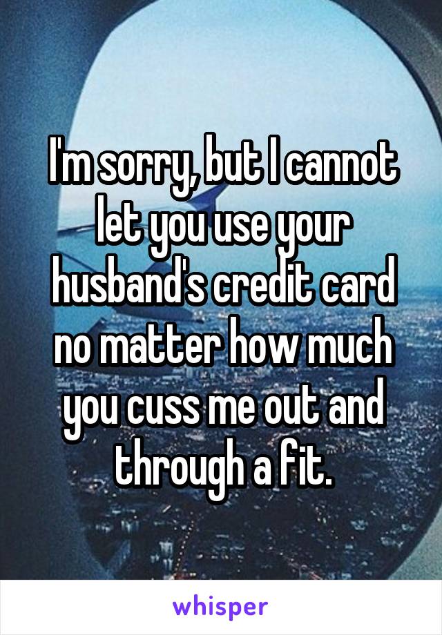 I'm sorry, but I cannot let you use your husband's credit card no matter how much you cuss me out and through a fit.