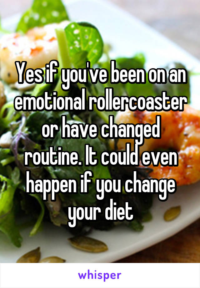 Yes if you've been on an emotional rollercoaster or have changed routine. It could even happen if you change your diet