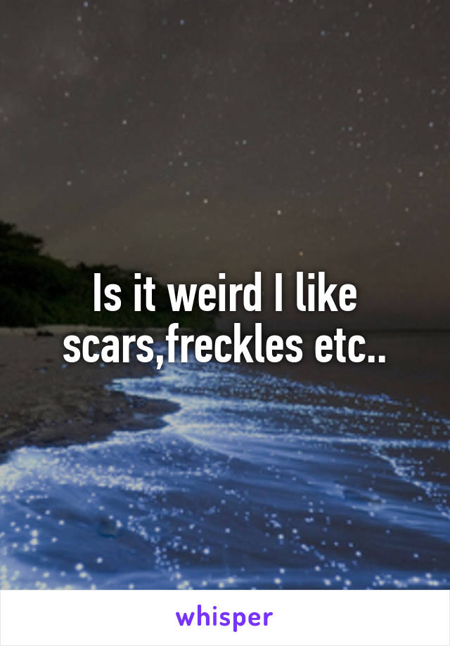 Is it weird I like scars,freckles etc..
