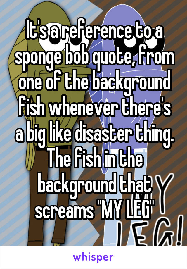 It's a reference to a sponge bob quote, from one of the background fish whenever there's a big like disaster thing. The fish in the background that screams "MY LEG"
