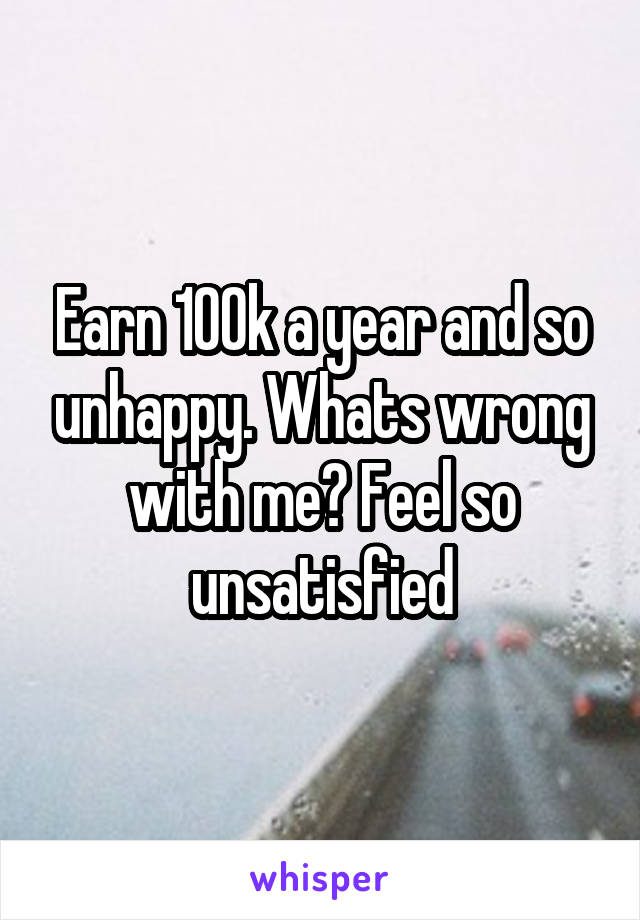 Earn 100k a year and so unhappy. Whats wrong with me? Feel so unsatisfied