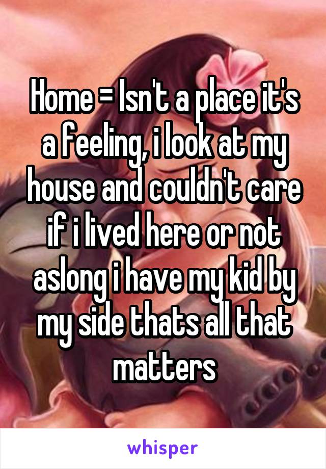 Home = Isn't a place it's a feeling, i look at my house and couldn't care if i lived here or not aslong i have my kid by my side thats all that matters