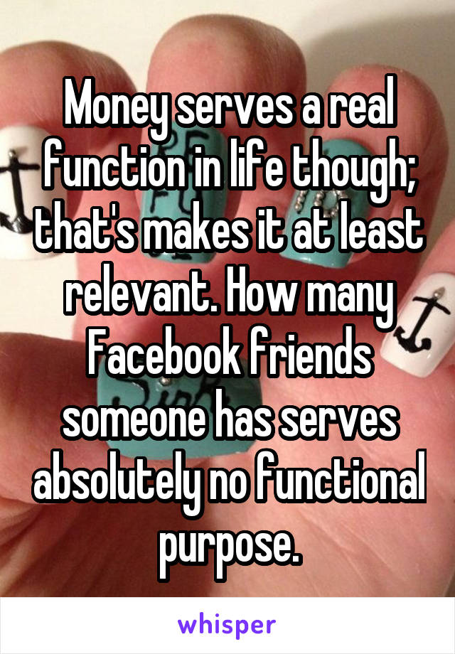Money serves a real function in life though; that's makes it at least relevant. How many Facebook friends someone has serves absolutely no functional purpose.
