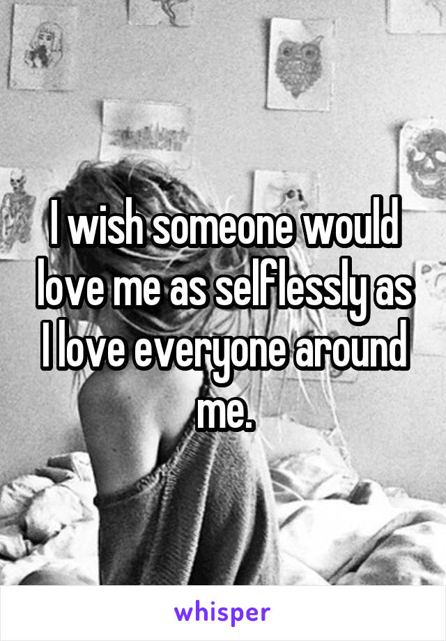 I wish someone would love me as selflessly as I love everyone around me.