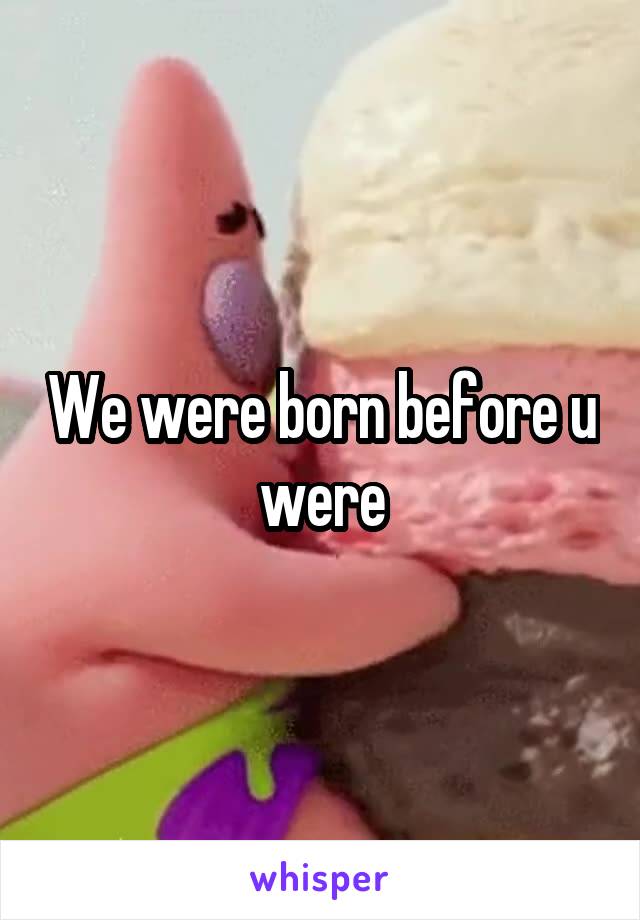 We were born before u were
