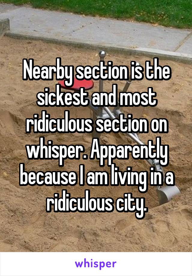 Nearby section is the sickest and most ridiculous section on whisper. Apparently because I am living in a ridiculous city.