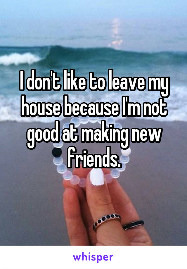 I don't like to leave my house because I'm not good at making new friends.
