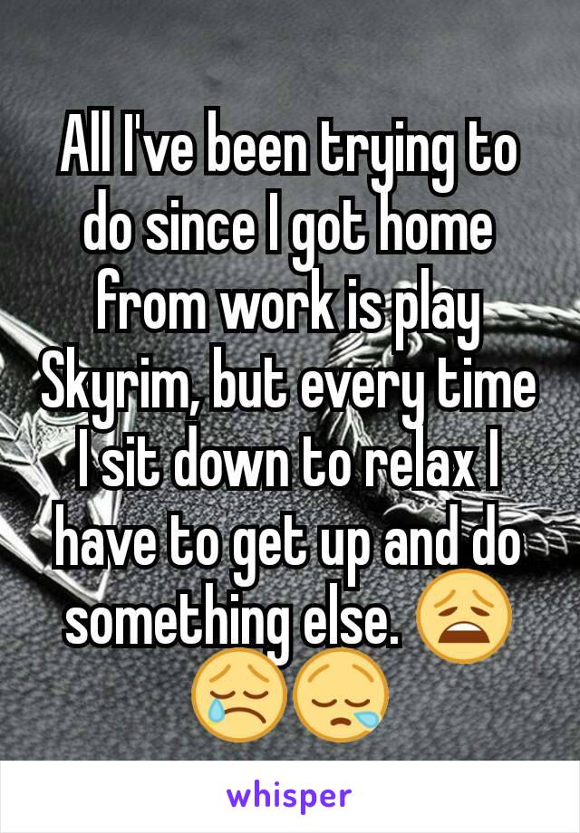All I've been trying to do since I got home from work is play Skyrim, but every time I sit down to relax I have to get up and do something else. 😩😢😪