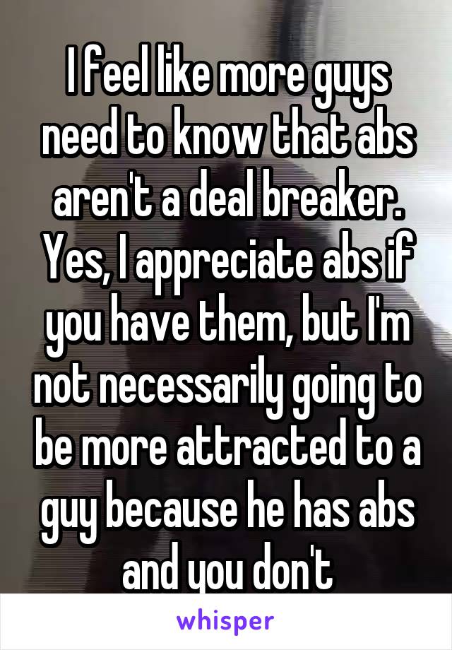 I feel like more guys need to know that abs aren't a deal breaker. Yes, I appreciate abs if you have them, but I'm not necessarily going to be more attracted to a guy because he has abs and you don't