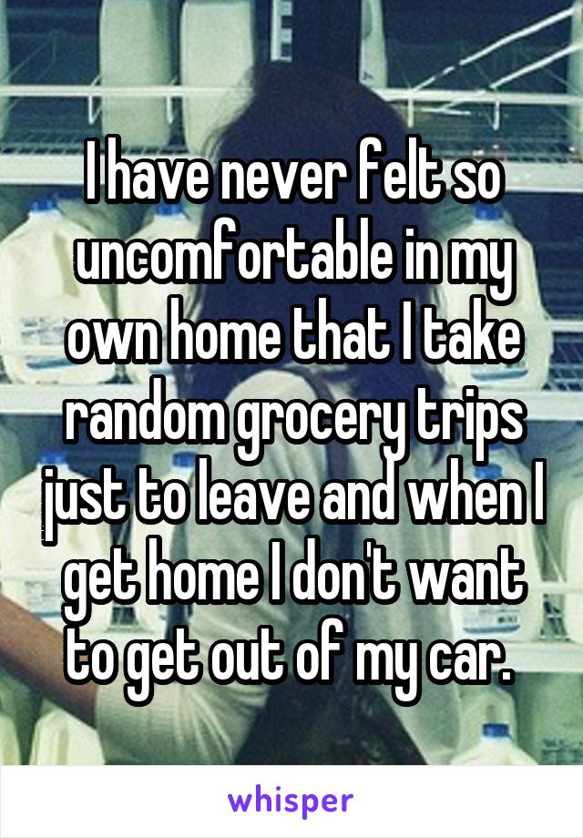 I have never felt so uncomfortable in my own home that I take random grocery trips just to leave and when I get home I don't want to get out of my car. 