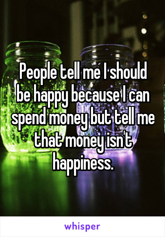 People tell me I should be happy because I can spend money but tell me that money isn't happiness.