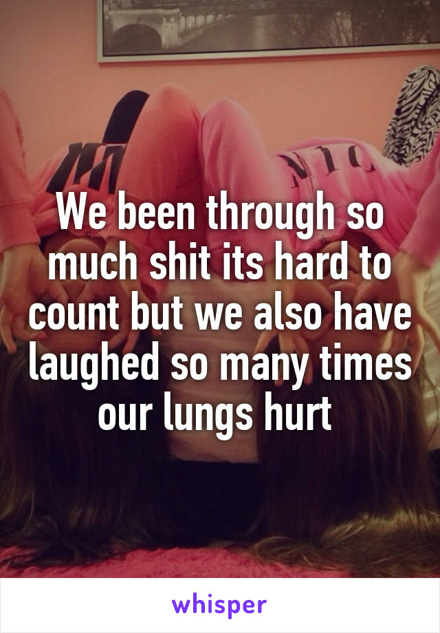 We been through so much shit its hard to count but we also have laughed so many times our lungs hurt 