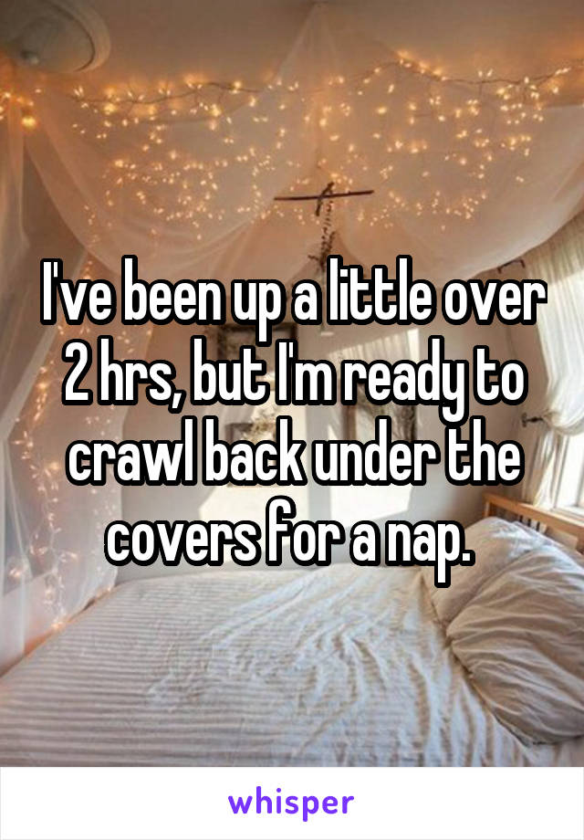 I've been up a little over 2 hrs, but I'm ready to crawl back under the covers for a nap. 
