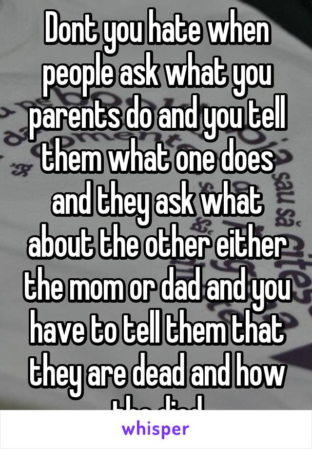 Dont you hate when people ask what you parents do and you tell them what one does and they ask what about the other either the mom or dad and you have to tell them that they are dead and how the died