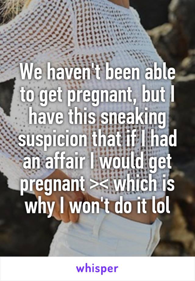 We haven't been able to get pregnant, but I have this sneaking suspicion that if I had an affair I would get pregnant >< which is why I won't do it lol