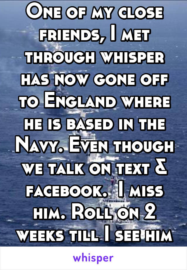One of my close friends, I met through whisper has now gone off to England where he is based in the Navy. Even though we talk on text & facebook.  I miss him. Roll on 2 weeks till I see him again.