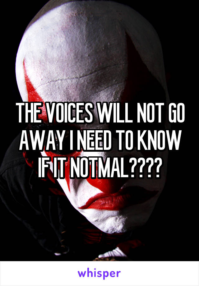 THE VOICES WILL NOT GO AWAY I NEED TO KNOW IF IT NOTMAL????