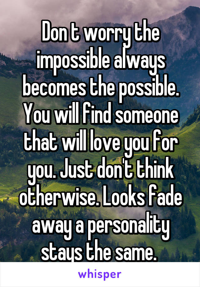 Don t worry the impossible always becomes the possible. You will find someone that will love you for you. Just don't think otherwise. Looks fade away a personality stays the same. 