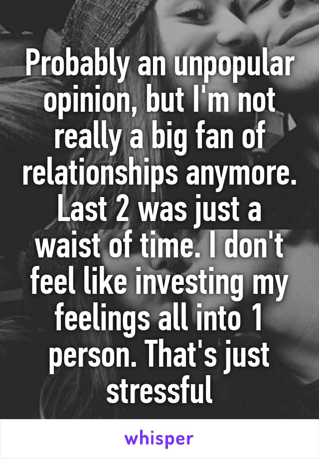 Probably an unpopular opinion, but I'm not really a big fan of relationships anymore. Last 2 was just a waist of time. I don't feel like investing my feelings all into 1 person. That's just stressful