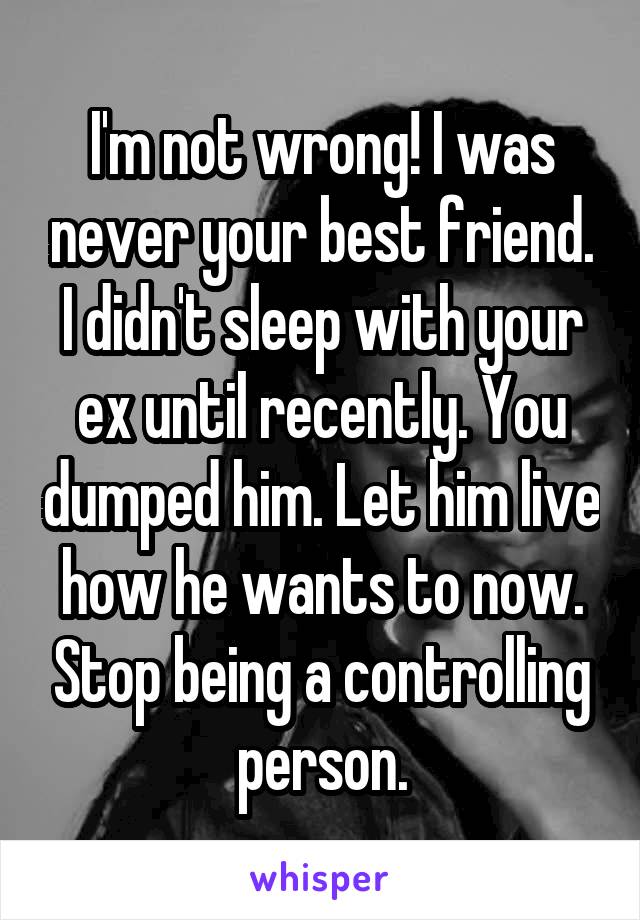 I'm not wrong! I was never your best friend. I didn't sleep with your ex until recently. You dumped him. Let him live how he wants to now. Stop being a controlling person.