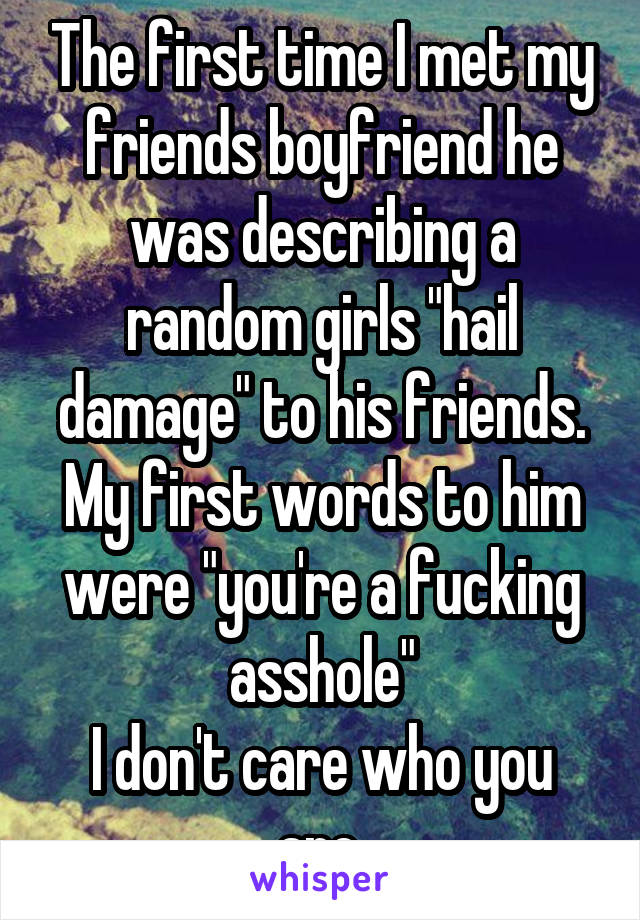 The first time I met my friends boyfriend he was describing a random girls "hail damage" to his friends. My first words to him were "you're a fucking asshole"
I don't care who you are.