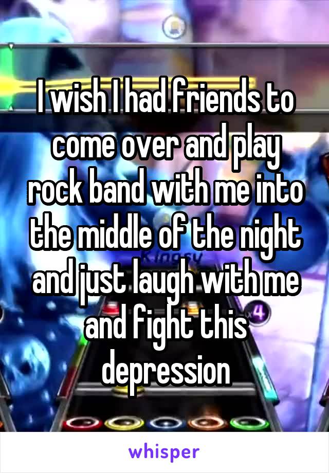 I wish I had friends to come over and play rock band with me into the middle of the night and just laugh with me and fight this depression