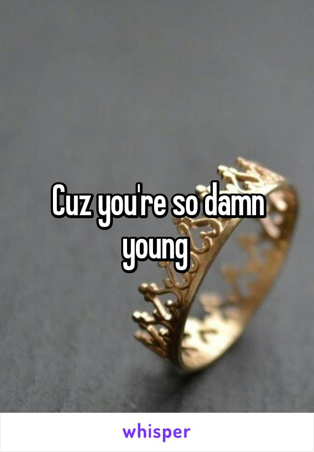 Cuz you're so damn young 